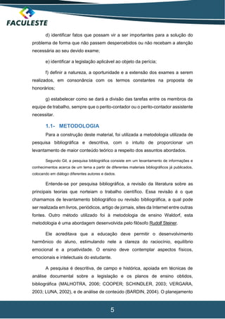 5
d) identificar fatos que possam vir a ser importantes para a solução do
problema de forma que não passem despercebidos ou não recebam a atenção
necessária ao seu devido exame;
e) identificar a legislação aplicável ao objeto da perícia;
f) definir a natureza, a oportunidade e a extensão dos exames a serem
realizados, em consonância com os termos constantes na proposta de
honorários;
g) estabelecer como se dará a divisão das tarefas entre os membros da
equipe de trabalho, sempre que o perito-contador ou o perito-contador assistente
necessitar.
1.1- METODOLOGIA
Para a construção deste material, foi utilizada a metodologia utilizada de
pesquisa bibliográfica e descritiva, com o intuito de proporcionar um
levantamento de maior conteúdo teórico a respeito dos assuntos abordados.
Segundo Gil, a pesquisa bibliográfica consiste em um levantamento de informações e
conhecimentos acerca de um tema a partir de diferentes materiais bibliográficos já publicados,
colocando em diálogo diferentes autores e dados.
Entende-se por pesquisa bibliográfica, a revisão da literatura sobre as
principais teorias que norteiam o trabalho científico. Essa revisão é o que
chamamos de levantamento bibliográfico ou revisão bibliográfica, a qual pode
ser realizada em livros, periódicos, artigo de jornais, sites da Internet entre outras
fontes. Outro método utilizado foi à metodologia de ensino Waldorf, esta
metodologia é uma abordagem desenvolvida pelo filósofo Rudolf Steiner.
Ele acreditava que a educação deve permitir o desenvolvimento
harmônico do aluno, estimulando nele a clareza do raciocínio, equilíbrio
emocional e a proatividade. O ensino deve contemplar aspectos físicos,
emocionais e intelectuais do estudante.
A pesquisa é descritiva, de campo e histórica, apoiada em técnicas de
análise documental sobre a legislação e os planos de ensino obtidos,
bibliográfica (MALHOTRA, 2006; COOPER; SCHINDLER, 2003; VERGARA,
2003; LUNA, 2002), e de análise de conteúdo (BARDIN, 2004). O planejamento
 