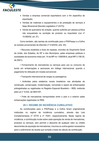 59
 Vendas a empresa comercial exportadora com o fim especifico de
exportação;
 Vendas de materiais e equipamentos e da prestação de serviços à
Itaipu Binacional (Decreto Legislativo nº 23/73);
 Venda de querosene de aviação, quando auferida por pessoa jurídica
não enquadrada na condição de produtor ou importador (Lei nº
10.560/02, art. 2º).
Como também, são isentas da contribuição para o PIS/Pasep e a Cofins
as receitas provenientes de (Decreto nº 4.524/02, arts. 45):
• Recursos recebidos a título de repasse, oriundos do Orçamento Geral
da União, dos Estados, do DF e dos Municípios, pelas empresas públicas e
sociedades de economia mista (art. 14 da MP no 1.858/99-6, atual MP 2.158-35,
de 2001);
• Fornecimento de mercadorias ou serviços para uso ou consumo de
bordo em embarcações e aeronaves em tráfego internacional, quando o
pagamento for efetuado em moeda conversível;
• Transporte internacional de cargas ou passageiros;
• Auferidas pelos estaleiros navais brasileiros nas atividades de
construção, conservação, modernização, conversão e reparo de embarcações
préregistradas ou registradas no Registro Especial Brasileiro – REB, instituído
pela Lei n° 9.432, de 08/01/97;
• Frete de mercadorias transportadas entre o país e o exterior pelas
embarcações registradas no REB.
29.1- REGIME DE INCIDÊNCIA CUMULATIVO
As contribuições para o PIS/Pasep e a Cofins foram originalmente
instituídas no regime de incidência cumulativo, através das Leis
Complementares nº 07/70 e nº 70/91, respectivamente. Neste regime de
incidência, a contribuição incide sobre cada operação de venda de mercadorias,
produtos ou serviços, sem permitir o desconto de qualquer valor ou crédito
decorrentes da aquisição de mercadorias, insumos ou outros gastos necessários
para o auferimento da receita que compõe a base de cálculo da contribuição.
 