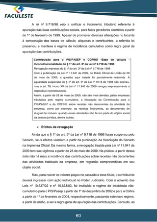 60
A lei nº 9.718/98 veio a unificar o tratamento tributário referente à
apuração das duas contribuições sociais, para fatos geradores ocorridos a partir
de 1º de fevereiro de 1999. Apesar de promover diversas alterações no tocante
à composição das bases de cálculo, alíquotas e contribuintes, a referida lei
preservou e manteve o regime de incidência cumulativo como regra geral de
apuração das contribuições.
 Efeitos da revogação
Ainda que o § 1º do art. 3º da Lei nº 9.718 de 1998 fosse suspenso pelo
Senado, seus efeitos valeriam a partir da publicação da Resolução do Senado
na Imprensa Oficial. Da mesma forma, a revogação trazida pela Lei nº 11.941 de
2009 tem sua vigência a partir de 28 de maio de 2009. Na prática, a partir dessa
data não há mais a incidência das contribuições sobre receitas não decorrentes
das atividades habituais da empresa, em regranão compreendidas em seu
objeto social.
Mas, para reaver os valores pagos no passado a esse título, o contribuinte
deverá ingressar com ação individual no Poder Judiciário. Com o advento das
Leis nº 10.637/02 e nº 10.833/03, foi instituído o regime de incidência não-
cumulativo para o PIS/Pasep a partir de 1º de dezembro de 2002 e para a Cofins
a partir de 1º de fevereiro de 2004, respectivamente, passando este novo regime,
a partir de então, a ser a regra geral de apuração das contribuições. Contudo, as
 