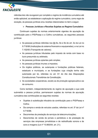 61
referidas leis não revogaram por completo o regime de incidência cumulativo até
então aplicável, ao estabelecer a aplicação do regime cumulativo, como regra de
exceção, às pessoas jurídicas e/ou receitas relacionadas no item a seguir.
 Pessoas Jurídicas e Receitas Sujeitas ao Regime Cumulativo
Continuam sujeitas às normas anteriormente vigentes de apuração da
contribuição para o PIS/Pasep e a Cofins cumulativas, as seguintes pessoas
jurídicas:
 As pessoas jurídicas referidas nos §§ 6o, 8o e 9o do art. 3o da Lei no
9.718/98 (Instituições do sistema financeiro e equiparadas), e na Lei no
7.102/83 (Transporte de valores);
 As pessoas jurídicas tributadas pelo imposto de renda com base no
lucro presumido ou arbitrado;
 As pessoas jurídicas optantes pelo simples;
 As pessoas jurídicas imunes a impostos;
 Os órgãos públicos, as autarquias e fundações públicas federais,
estaduais e municipais, e as fundações cuja criação tenha sido
autorizada por lei, referidas no art. 61 do Ato das Disposições
Constitucionais Transitórias da Constituição;
 As sociedades cooperativas, exceto as de produção agropecuária e as
de consumo.
Como também, independentemente do regime de apuração a que está
submetido a pessoa jurídica, permanecem sujeitas às normas de apuração
cumulativa das contribuições as seguintes receitas:
 Sujeitas à substituição tributária da contribuição para o PIS/Pasep e
Cofins;
 Da compra e venda de veículos usados, referidas no art. 5º da Lei nº
9.716/98;
 Decorrentes de prestação de serviços de telecomunicações;
 Decorrentes de venda de jornais e periódicos e de prestação de
serviços das empresas jornalísticas e de radiodifusão sonora e de
sons e imagens (Lei nº 10.865/04, art. 21);
 