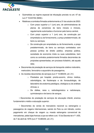 62
 Submetidas ao regime especial de tributação previsto no art. 47 da
Lei nº 10.637/02 (MAE);
 Relativas a contratos firmados anteriormente a 31 de outubro de 2003:
o Com prazo superior a 1 (um) ano, de administradoras de
planos de consórcios de bens móveis e imóveis,
regularmente autorizadas a funcionar pelo banco central;
o Com prazo superior a 1 (um) ano, de construção por
empreitada ou de fornecimento, a preço predeterminado, de
bens ou serviços;
o De construção por empreitada ou de fornecimento, a preço
predeterminado, de bens ou serviços contratados com
pessoa jurídica de direito público, empresa pública,
sociedade de economia mista ou suas subsidiárias, bem
como os contratos posteriormente firmados decorrentes de
propostas apresentadas, em processo licitatório, até aquela
data;
 Decorrentes de prestação de serviços de transporte coletivo rodoviário,
metroviário, ferroviário e aquaviário de passageiros;
 As receitas decorrentes de serviços (Lei nº 10.865/04, art. 21):
o Prestados por hospital, pronto-socorro, clínica médica,
odontológica, de fisioterapia e de fonoaudiologia, de
laboratório de anatomia patológica, citológica ou de análises
clínicas; e
o De diálise, raios x, radiodiagnóstico e radioterapia,
quimioterapia e de banco de sangue;
• Decorrentes de prestação de serviços de educação infantil, ensinos
fundamental e médio e educação superior.
• Decorrentes da venda de mercadoria nacional ou estrangeira a
passageiros de viagens internacionais, saindo do País ou em trânsito, contra
pagamento em cheque de viagem ou moeda estrangeira conversível de
mercadorias, pelas lojas francas a que se refere o art. 15 do Decreto-lei nº 1.455,
de 7 de abril de 1976 (Lei nº 10.865/04, art. 21);
 