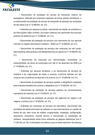 63
• Decorrentes de prestação de serviço de transporte coletivo de
passageiros, efetuado por empresas regulares de linhas aéreas domésticas, e
as decorrentes da prestação de serviço de transporte de pessoas por empresas
de táxi aéreo (Lei nº 10.865/04, art. 21);
• Auferidas por pessoas jurídicas, decorrentes da edição de periódicos e
de informações neles contidas, que sejam relativas aos assinantes dos serviços
públicos de telefonia (Lei nº 10.865/04, art. 21);
• Decorrentes de prestação de serviços com aeronaves de uso agrícola
inscritas no registro aeronáutico brasileiro - RAB (Lei nº 10.865/04, art. 21);
• Decorrentes de prestação de serviços das empresas de call center,
telemarketing, telecobrança e de teleatendimento em geral (Lei nº 10.865/04, art.
21);
• Decorrentes da execução por administração, empreitada ou
subempreitada, de obras de construção civil, até 31 de dezembro de 2006 (Lei
nº 10.865/04, art. 21);
• Auferidas por parques temáticos, e as decorrentes de serviços de
hotelaria e de organização de feiras e eventos, conforme definido em ato
conjunto dos ministérios da fazenda e do turismo (Lei nº 10.865/04, art. 21);
• Decorrentes da prestação de serviços postais e telegráficos prestados
pela empresa brasileira de correios e telégrafos (Lei nº 10.925/04, art. 5º);
• Decorrentes de prestação de serviços públicos de concessionárias
operadoras de rodovias (Lei nº 10.925/04, art. 5º);
• Decorrentes da prestação de serviços das agências de viagem e de
viagens e turismo (Lei nº 10.925/04, art. 5º);
• Auferidas por empresas de serviços de informática, decorrentes das
atividades de desenvolvimento de software e o seu licenciamento ou cessão de
direito de uso, bem como de análise, programação, instalação, configuração,
assessoria, consultoria, suporte técnico e manutenção ou atualização de
software, compreendidas ainda como softwares as páginas eletrônicas (Lei nº
11.051/04, art. 25). A tributação cumulativa a que se refere este item não alcança
 