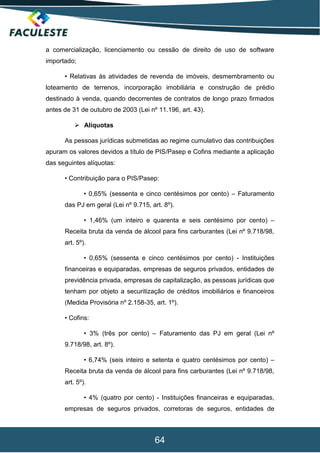 64
a comercialização, licenciamento ou cessão de direito de uso de software
importado;
• Relativas às atividades de revenda de imóveis, desmembramento ou
loteamento de terrenos, incorporação imobiliária e construção de prédio
destinado à venda, quando decorrentes de contratos de longo prazo firmados
antes de 31 de outubro de 2003 (Lei nº 11.196, art. 43).
 Alíquotas
As pessoas jurídicas submetidas ao regime cumulativo das contribuições
apuram os valores devidos a título de PIS/Pasep e Cofins mediante a aplicação
das seguintes alíquotas:
• Contribuição para o PIS/Pasep:
• 0,65% (sessenta e cinco centésimos por cento) – Faturamento
das PJ em geral (Lei nº 9.715, art. 8º).
• 1,46% (um inteiro e quarenta e seis centésimo por cento) –
Receita bruta da venda de álcool para fins carburantes (Lei nº 9.718/98,
art. 5º).
• 0,65% (sessenta e cinco centésimos por cento) - Instituições
financeiras e equiparadas, empresas de seguros privados, entidades de
previdência privada, empresas de capitalização, as pessoas jurídicas que
tenham por objeto a securitização de créditos imobiliários e financeiros
(Medida Provisória nº 2.158-35, art. 1º).
• Cofins:
• 3% (três por cento) – Faturamento das PJ em geral (Lei nº
9.718/98, art. 8º).
• 6,74% (seis inteiro e setenta e quatro centésimos por cento) –
Receita bruta da venda de álcool para fins carburantes (Lei nº 9.718/98,
art. 5º).
• 4% (quatro por cento) - Instituições financeiras e equiparadas,
empresas de seguros privados, corretoras de seguros, entidades de
 