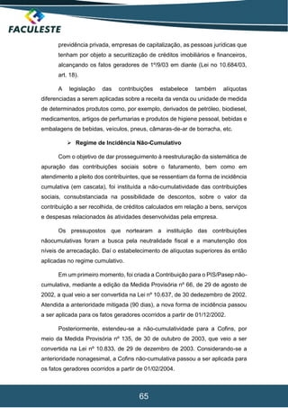 65
previdência privada, empresas de capitalização, as pessoas jurídicas que
tenham por objeto a securitização de créditos imobiliários e financeiros,
alcançando os fatos geradores de 1º/9/03 em diante (Lei no 10.684/03,
art. 18).
A legislação das contribuições estabelece também alíquotas
diferenciadas a serem aplicadas sobre a receita da venda ou unidade de medida
de determinados produtos como, por exemplo, derivados de petróleo, biodiesel,
medicamentos, artigos de perfumarias e produtos de higiene pessoal, bebidas e
embalagens de bebidas, veículos, pneus, câmaras-de-ar de borracha, etc.
 Regime de Incidência Não-Cumulativo
Com o objetivo de dar prosseguimento à reestruturação da sistemática de
apuração das contribuições sociais sobre o faturamento, bem como em
atendimento a pleito dos contribuintes, que se ressentiam da forma de incidência
cumulativa (em cascata), foi instituída a não-cumulatividade das contribuições
sociais, consubstanciada na possibilidade de descontos, sobre o valor da
contribuição a ser recolhida, de créditos calculados em relação a bens, serviços
e despesas relacionados às atividades desenvolvidas pela empresa.
Os pressupostos que nortearam a instituição das contribuições
nãocumulativas foram a busca pela neutralidade fiscal e a manutenção dos
níveis de arrecadação. Daí o estabelecimento de alíquotas superiores às então
aplicadas no regime cumulativo.
Em um primeiro momento, foi criada a Contribuição para o PIS/Pasep não-
cumulativa, mediante a edição da Medida Provisória nº 66, de 29 de agosto de
2002, a qual veio a ser convertida na Lei nº 10.637, de 30 dedezembro de 2002.
Atendida a anterioridade mitigada (90 dias), a nova forma de incidência passou
a ser aplicada para os fatos geradores ocorridos a partir de 01/12/2002.
Posteriormente, estendeu-se a não-cumulatividade para a Cofins, por
meio da Medida Provisória nº 135, de 30 de outubro de 2003, que veio a ser
convertida na Lei nº 10.833, de 29 de dezembro de 2003. Considerando-se a
anterioridade nonagesimal, a Cofins não-cumulativa passou a ser aplicada para
os fatos geradores ocorridos a partir de 01/02/2004.
 