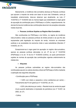 66
Basicamente, a incidência não-cumulativa alcança as Pessoas Jurídicas
que apuram o imposto de renda com base no lucro real. Entretanto, como já
ressaltado anteriormente, deve-se observar que atualmente, as Leis nº
10.637/02 e nº 10.833/03 são os marcos legais que estabelecem a regra geral
de apuração da contribuição para o PIS/Pasep e a Cofins, respectivamente. As
demais formas de incidência das contribuições decorrem de exceções colocadas
nestas duas leis.
 Pessoas Jurídicas Sujeitas ao Regime Não-Cumulativo
São contribuintes do PIS/Pasep e da Cofins, no regime de incidência
nãocumulativo, todas as pessoas jurídicas de direito privado e as que lhe são
equiparadas pela legislação do imposto de renda, inclusive as empresas
publicas e as sociedades de economia mista e suas subsidiárias (Decreto nº
4.542/02, art. 3º).
Excepcionam-se à regra geral de apuração no regime não-cumulativo,
apenas as pessoas jurídicas elencadas no art. 8º da Lei nº 10.637/02
(PIS/Pasep) e no art. 10 da lei nº 10.833/03 (Cofins), as quais permanecem
sujeitas às normas de apuração das contribuições vigentes anteriormente às
citadas leis.
 Alíquotas
As pessoas jurídicas submetidas ao regime não-cumulativo das
contribuições apuram os valores devidos a título de PIS/Pasep e Cofins mediante
a aplicação das seguintes alíquotas:
• Contribuição para o PIS/Pasep:
• 1,65% (um inteiro e sessenta e cinco centésimos por cento) –
Faturamento das PJ em geral (Lei nº 10.637/02, art. 2º).
• 0,8% (oito décimos por cento) – Receita bruta da venda de papel
imune quando destinados à impressão de periódicos (Lei nº 10.637, de
2002, art. 2º).
• Cofins:
 