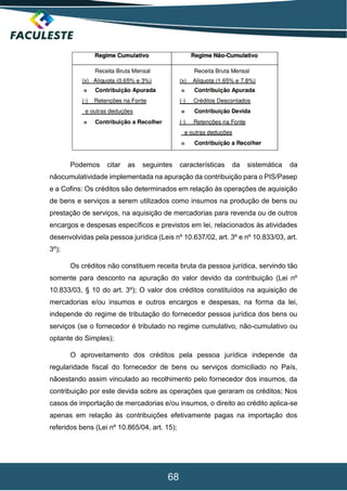 68
Podemos citar as seguintes características da sistemática da
nãocumulatividade implementada na apuração da contribuição para o PIS/Pasep
e a Cofins: Os créditos são determinados em relação às operações de aquisição
de bens e serviços a serem utilizados como insumos na produção de bens ou
prestação de serviços, na aquisição de mercadorias para revenda ou de outros
encargos e despesas específicos e previstos em lei, relacionados às atividades
desenvolvidas pela pessoa jurídica (Leis nº 10.637/02, art. 3º e nº 10.833/03, art.
3º);
Os créditos não constituem receita bruta da pessoa jurídica, servindo tão
somente para desconto na apuração do valor devido da contribuição (Lei nº
10.833/03, § 10 do art. 3º); O valor dos créditos constituídos na aquisição de
mercadorias e/ou insumos e outros encargos e despesas, na forma da lei,
independe do regime de tributação do fornecedor pessoa jurídica dos bens ou
serviços (se o fornecedor é tributado no regime cumulativo, não-cumulativo ou
optante do Simples);
O aproveitamento dos créditos pela pessoa jurídica independe da
regularidade fiscal do fornecedor de bens ou serviços domiciliado no País,
nãoestando assim vinculado ao recolhimento pelo fornecedor dos insumos, da
contribuição por este devida sobre as operações que geraram os créditos; Nos
casos de importação de mercadorias e/ou insumos, o direito ao crédito aplica-se
apenas em relação às contribuições efetivamente pagas na importação dos
referidos bens (Lei nº 10.865/04, art. 15);
 