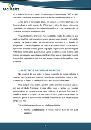 6
e a revisão da literatura ocorreram durante o segundo semestre de 2007; a coleta
dos dados, a análise e a apresentação dos resultados ocorreu durante 2008.
Ainda para a construção deste, foi utilizado a etnometodologia, pela
fenomenologia e pelo legado de Wittgenstein, além de alguns elementos
marxistas e outros pensamentos mais contemporâneos, como os desenvolvidos
por Pierre Bourdieu e Anthony Giddens.
Segundo Nicolini, Gherardi e Yanow (2003) a noção de prática, na sua
essência filosófica, está baseada em quatro grandes áreas do saber - na tradição
marxista, na fenomenologia, no interacionismo simbólico e no legado de
Wittgenstein -, das quais podem ser citados fenômenos como: conhecimento,
significado, atividade humana, poder, linguagem, organizações, transformações
históricas e tecnológicas, que assumem lugar e são componentes do campo das
práticas para aqueles que delas compartilham. Com tudo, o intuito deste modelo
é possibilitar os estudos e contribuir para a aprendizagem de forma eficaz, clara
e objetiva.
2- O ESTADO E O PODER DE TRIBUTAR
No exercício de seu poder, o Estado necessita de meios materiais e
pessoais para cumprir seus objetivos institucionais, garantindo a ordem jurídica,
a segurança, a defesa, a saúde pública e o bem estar social de todos.
Para cumprir essas tarefas, que têm valor econômico e social, o Estado,
por sua atividade financeira, precisa obter, gerir e aplicar os recursos
indispensáveis ao cumprimento de seus objetivos. A atividade financeira do
Estado é, então, o conjunto de atos que o Estado pratica no processo de
obtenção, gestão e aplicação dos recursos financeiros de que necessita para
atingir seus fins.
Tal atividade desenvolve-se em três fases distintas:
 Receita (Arrecadação): a receita pública divide-se em duas
espécies:
 