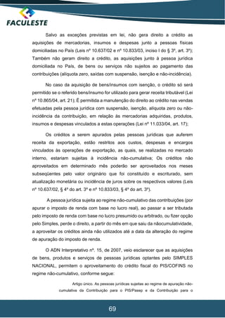 69
Salvo as exceções previstas em lei, não gera direito a crédito as
aquisições de mercadorias, insumos e despesas junto a pessoas físicas
domiciliadas no País (Leis nº 10.637/02 e nº 10.833/03, inciso I do § 3º, art. 3º);
Também não geram direito a crédito, as aquisições junto à pessoa jurídica
domiciliada no País, de bens ou serviços não sujeitos ao pagamento das
contribuições (alíquota zero, saídas com suspensão, isenção e não-incidência).
No caso da aquisição de bens/insumos com isenção, o crédito só será
permitido se o referido bens/insumo for utilizado para gerar receita tributável (Lei
nº 10.865/04, art. 21); É permitida a manutenção do direito ao crédito nas vendas
efetuadas pela pessoa jurídica com suspensão, isenção, alíquota zero ou não-
incidência da contribuição, em relação às mercadorias adquiridas, produtos,
insumos e despesas vinculados a estas operações (Lei nº 11.033/04, art. 17);
Os créditos a serem apurados pelas pessoas jurídicas que auferem
receita da exportação, estão restritos aos custos, despesas e encargos
vinculados às operações de exportação, as quais, se realizadas no mercado
interno, estariam sujeitas à incidência não-cumulativa; Os créditos não
aproveitados em determinado mês poderão ser aproveitados nos meses
subseqüentes pelo valor originário que foi constituído e escriturado, sem
atualização monetária ou incidência de juros sobre os respectivos valores (Leis
nº 10.637/02, § 4º do art. 3º e nº 10.833/03, § 4º do art. 3º).
A pessoa jurídica sujeita ao regime não-cumulativo das contribuições (por
apurar o imposto de renda com base no lucro real), ao passar a ser tributada
pelo imposto de renda com base no lucro presumido ou arbitrado, ou fizer opção
pelo Simples, perde o direito, a partir do mês em que saiu da nãocumulatividade,
a aproveitar os créditos ainda não utilizados até a data da alteração do regime
de apuração do imposto de renda.
O ADN Interpretativo nº. 15, de 2007, veio esclarecer que as aquisições
de bens, produtos e serviços de pessoas jurídicas optantes pelo SIMPLES
NACIONAL, permitem o aproveitamento do crédito fiscal do PIS/COFINS no
regime não-cumulativo, conforme segue:
Artigo único. As pessoas jurídicas sujeitas ao regime de apuração não-
cumulativa da Contribuição para o PIS/Pasep e da Contribuição para o
 