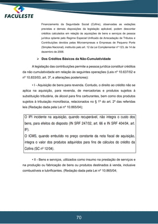70
Financiamento da Seguridade Social (Cofins), observadas as vedações
previstas e demais disposições da legislação aplicável, podem descontar
créditos calculados em relação às aquisições de bens e serviços de pessoa
jurídica optante pelo Regime Especial Unificado de Arrecadação de Tributos e
Contribuições devidos pelas Microempresas e Empresas de Pequeno Porte
(Simples Nacional), instituído pelo art. 12 da Lei Complementar nº 123, de 14 de
dezembro de 2006.
 Dos Créditos Básicos da Não-Cumulatividade
A legislação das contribuições permite a pessoa jurídica constituir créditos
da não cumulatividade em relação às seguintes operações (Leis nº 10.637/02 e
nº 10.833/03, art. 3º, e alterações posteriores):
• I - Aquisição de bens para revenda. Contudo, o direito ao crédito não se
aplica na aquisição, para revenda, de mercadorias e produtos sujeitos à
substituição tributária, de álcool para fins carburantes, bem como dos produtos
sujeitos à tributação monofásica, relacionados no § 1º do art. 2º das referidas
leis (Redação dada pela Lei nº 10.865/04);
• II - Bens e serviços, utilizados como insumo na prestação de serviços e
na produção ou fabricação de bens ou produtos destinados à venda, inclusive
combustíveis e lubrificantes. (Redação dada pela Lei nº 10.865/04;
 