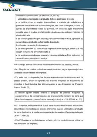 71
• III - Energia elétrica consumida nos estabelecimentos da pessoa jurídica;
• IV - Aluguéis de prédios, máquinas e equipamentos, pagos à pessoa jurídica,
utilizados nas atividades da empresa;
• V - Valor das contraprestações de operações de arrendamento mercantil de
pessoa jurídica, exceto de optante pelo Sistema Integrado de Pagamento de
Impostos e Contribuições das Microempresas e das Empresas de Pequeno
Porte – SIMPLES;
• VI - Máquinas, equipamentos e outros bens incorporados ao ativo imobilizado,
adquiridos ou fabricados para locação a terceiros, ou para utilização na produção
de bens destinados à venda ou na prestação de serviços (Redação dada pela
Lei nº 11.196/05);
• VII - Edificações e benfeitorias em imóveis próprios ou de terceiros, utilizados
nas atividades da empresa;
 