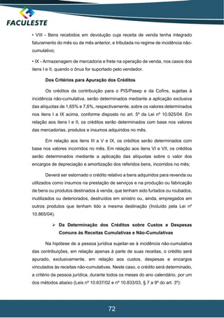 72
• VIII - Bens recebidos em devolução cuja receita de venda tenha integrado
faturamento do mês ou de mês anterior, e tributada no regime de incidência não-
cumulativo;
• IX - Armazenagem de mercadoria e frete na operação de venda, nos casos dos
itens I e II, quando o ônus for suportado pelo vendedor.
Dos Critérios para Apuração dos Créditos
Os créditos da contribuição para o PIS/Pasep e da Cofins, sujeitas à
incidência não-cumulativa, serão determinados mediante a aplicação exclusiva
das alíquotas de 1,65% e 7,6%, respectivamente, sobre os valores determinados
nos itens I a IX acima, conforme disposto no art. 5º da Lei nº 10.925/04. Em
relação aos itens I e II, os créditos serão determinados com base nos valores
das mercadorias, produtos e insumos adquiridos no mês.
Em relação aos itens III a V e IX, os créditos serão determinados com
base nos valores incorridos no mês. Em relação aos itens VI e VII, os créditos
serão determinados mediante a aplicação das alíquotas sobre o valor dos
encargos de depreciação e amortização dos referidos bens, incorridos no mês;
Deverá ser estornado o crédito relativo a bens adquiridos para revenda ou
utilizados como insumos na prestação de serviços e na produção ou fabricação
de bens ou produtos destinados à venda, que tenham sido furtados ou roubados,
inutilizados ou deteriorados, destruídos em sinistro ou, ainda, empregados em
outros produtos que tenham tido a mesma destinação (Incluído pela Lei nº
10.865/04).
 Da Determinação dos Créditos sobre Custos e Despesas
Comuns às Receitas Cumulativas e Não-Cumulativas
Na hipótese de a pessoa jurídica sujeitar-se à incidência não-cumulativa
das contribuições, em relação apenas à parte de suas receitas, o crédito será
apurado, exclusivamente, em relação aos custos, despesas e encargos
vinculados às receitas não-cumulativas. Neste caso, o crédito será determinado,
a critério da pessoa jurídica, durante todos os meses do ano calendário, por um
dos métodos abaixo (Leis nº 10.637/02 e nº 10.833/03, § 7 a 9º do art. 3º):
 