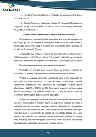 75
• II – Crédito Presumido Relativo a Produção de Vinhos de Uva (Lei nº
10.925/04, art.15):
• III – Crédito Presumido Relativo ao Serviço de Transporte Rodoviário de
Carga (art. 3º, §§ 19 e 20 da Lei nº 10.833, de 2003, com a redação dada pelo
art. 23 da Lei nº 11.051/04):
 Dos Créditos Referentes às Operações de Exportação
Como já vimos no presente texto, as receitas referentes às operações de
exportação gozam de tratamento privilegiado, sobre as quais não incidem a
contribuição para o PIS/Pasep e a Cofins, em consonância com o disposto no
art. 149 da Constituição Federal.
A legislação que instituiu o regime de apuração não-cumulativo para o
PIS/Pasep (Lei nº 10.637/02, art. 5º) e a Cofins (Lei nº 10.833/03, art. 6º) dispõe
e relaciona as receitas não sujeitas à incidência das contribuições, quais sejam:
Receitas da exportação de mercadorias para o exterior;
Prestação de serviços para pessoa física ou jurídica residente ou
domiciliada no exterior, cujo pagamento represente ingresso de divisas;
Vendas a empresa comercial exportadora com o fim específico de
exportação (produtos remetidos, por conta e ordem da empresa comercial
exportadora, diretamente para embarque de exportação ou para recinto
alfandegado - IN SRF nº 594/05, art. 43). Deve a empresa comercial exportadora
efetuar a exportação dos produtos adquiridos no prazo de 18o, sob pena de
recolher as contribuições dispensadas na aquisição.
Apesar das pessoas jurídicas que realizam operações de exportação não
apurarem contribuições a recolher sobre as respectivas receitas auferidas, a
legislação permite que sejam apurados créditos referentes às mercadorias,
produtos e insumos adquiridos, bem como em relação às despesas e encargos
incorridos para o auferimento da receita da exportação (desde que estas
receitas, se auferidas no mercado interno, estivessem sujeitas ao regime
nãocumulativo), nas mesmas regras, condições e limites aplicáveis aos créditos
apurados sobre as receitas auferidas no mercado interno.
 