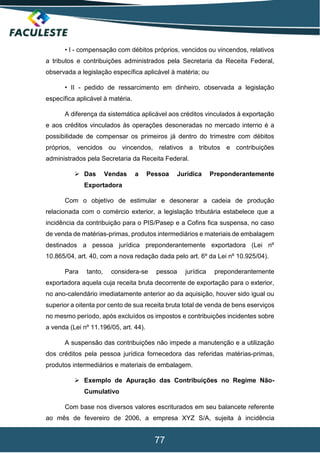 77
• I - compensação com débitos próprios, vencidos ou vincendos, relativos
a tributos e contribuições administrados pela Secretaria da Receita Federal,
observada a legislação específica aplicável à matéria; ou
• II - pedido de ressarcimento em dinheiro, observada a legislação
específica aplicável à matéria.
A diferença da sistemática aplicável aos créditos vinculados à exportação
e aos créditos vinculados às operações desoneradas no mercado interno é a
possibilidade de compensar os primeiros já dentro do trimestre com débitos
próprios, vencidos ou vincendos, relativos a tributos e contribuições
administrados pela Secretaria da Receita Federal.
 Das Vendas a Pessoa Jurídica Preponderantemente
Exportadora
Com o objetivo de estimular e desonerar a cadeia de produção
relacionada com o comércio exterior, a legislação tributária estabelece que a
incidência da contribuição para o PIS/Pasep e a Cofins fica suspensa, no caso
de venda de matérias-primas, produtos intermediários e materiais de embalagem
destinados a pessoa jurídica preponderantemente exportadora (Lei nº
10.865/04, art. 40, com a nova redação dada pelo art. 6º da Lei nº 10.925/04).
Para tanto, considera-se pessoa jurídica preponderantemente
exportadora aquela cuja receita bruta decorrente de exportação para o exterior,
no ano-calendário imediatamente anterior ao da aquisição, houver sido igual ou
superior a oitenta por cento de sua receita bruta total de venda de bens eserviços
no mesmo período, após excluídos os impostos e contribuições incidentes sobre
a venda (Lei nº 11.196/05, art. 44).
A suspensão das contribuições não impede a manutenção e a utilização
dos créditos pela pessoa jurídica fornecedora das referidas matérias-primas,
produtos intermediários e materiais de embalagem.
 Exemplo de Apuração das Contribuições no Regime Não-
Cumulativo
Com base nos diversos valores escriturados em seu balancete referente
ao mês de fevereiro de 2006, a empresa XYZ S/A, sujeita à incidência
 