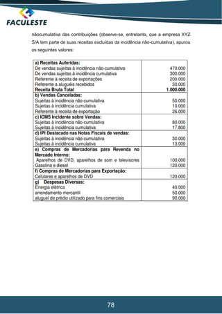 78
nãocumulativa das contribuições (observe-se, entretanto, que a empresa XYZ
S/A tem parte de suas receitas excluídas da incidência não-cumulativa), apurou
os seguintes valores:
 