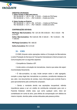 80
30- ICMS
O ICMS (Imposto sobre operações relativa à Circulação de Mercadorias
e sobre Prestação de Serviços de Transporte Interestadual e Intermunicipal e de
Comunicações) tem os seguintes aspectos:
• Competência: Estados e DF.
• Incide sobre a circulação de mercadorias, mesmo que estas não sejam
movimentadas fisicamente.
• É não-cumulativo, ou seja, incide sempre sobre o valor agregado,
compõe o preço legal das mercadorias ou produtos, constituindo destaque de
seu valor, nos documentos de vendas, mera informação para controle fiscal e
para aproveitamento pelo contribuinte comprador.
• Sendo o montante devido nas aquisições recuperável, referida
importância passa a ser um crédito do contribuinte comprador para com a
Fazenda Estadual, crédito esse, que como qualquer outro, deve ser
contabilizado em conta do ativo, para efeitos de compensação com débitos do
mesmo imposto, devidos pelas vendas efetuadas pela pessoa jurídica.
 