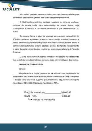 81
• Não poderá, portanto, ser computado como custo das mercadorias para
revenda ou das matérias-primas, nem como despesas operacionais.
• O ICMS incidente sobre as vendas é registrado em conta de resultado,
redutora de receita bruta, para determinação da receita líquida, cuja
contrapartida é creditada a uma conta patrimonial, à qual denominamos C/C
ICMS.
• Da mesma forma, o ativo da empresa, representado pelo crédito do
ICMS incidente nas aquisições de bens do seu comércio, estará representado a
débito da referida conta em contrapartida de Caixa ou Bancos; haverá, assim, a
compensação automática entre os débitos e créditos do imposto, representando
o saldo da conta a importância a recolher ou a ser recuperada junto à Fazenda
Estadual.
• O ICMS incide, também, sobre a entrada de mercadoria importada ainda
que se trate de bens destinados ao consumo ou ao ativo imobilizado da empresa.
Exemplo de Contabilização
Compra:
A legislação fiscal dispõe que deve ser excluído do custo de aquisição de
mercadorias para revenda e de matérias-primas o montante de ICMS a recuperar
– destaca-se na nota fiscal. Suponha que uma empresa adquire mercadoria para
revenda por R$ 50.000,00 (alíquota hipotética de 18%).
 
