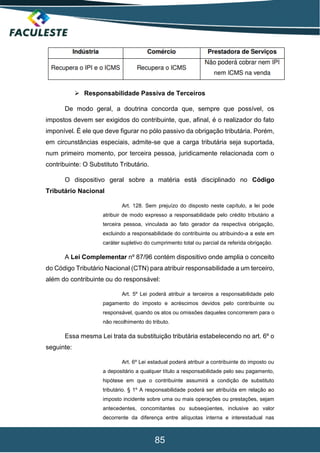 85
 Responsabilidade Passiva de Terceiros
De modo geral, a doutrina concorda que, sempre que possível, os
impostos devem ser exigidos do contribuinte, que, afinal, é o realizador do fato
imponível. É ele que deve figurar no pólo passivo da obrigação tributária. Porém,
em circunstâncias especiais, admite-se que a carga tributária seja suportada,
num primeiro momento, por terceira pessoa, juridicamente relacionada com o
contribuinte: O Substituto Tributário.
O dispositivo geral sobre a matéria está disciplinado no Código
Tributário Nacional
Art. 128. Sem prejuízo do disposto neste capítulo, a lei pode
atribuir de modo expresso a responsabilidade pelo crédito tributário a
terceira pessoa, vinculada ao fato gerador da respectiva obrigação,
excluindo a responsabilidade do contribuinte ou atribuindo-a a este em
caráter supletivo do cumprimento total ou parcial da referida obrigação.
A Lei Complementar nº 87/96 contém dispositivo onde amplia o conceito
do Código Tributário Nacional (CTN) para atribuir responsabilidade a um terceiro,
além do contribuinte ou do responsável:
Art. 5º Lei poderá atribuir a terceiros a responsabilidade pelo
pagamento do imposto e acréscimos devidos pelo contribuinte ou
responsável, quando os atos ou omissões daqueles concorrerem para o
não recolhimento do tributo.
Essa mesma Lei trata da substituição tributária estabelecendo no art. 6º o
seguinte:
Art. 6º Lei estadual poderá atribuir a contribuinte do imposto ou
a depositário a qualquer título a responsabilidade pelo seu pagamento,
hipótese em que o contribuinte assumirá a condição de substituto
tributário. § 1º A responsabilidade poderá ser atribuída em relação ao
imposto incidente sobre uma ou mais operações ou prestações, sejam
antecedentes, concomitantes ou subseqüentes, inclusive ao valor
decorrente da diferença entre alíquotas interna e interestadual nas
 