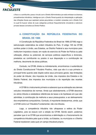 8
o fisco e o contribuinte; possui vínculo com o Direito Administrativo por este embasar os diversos
procedimentos tributários; interliga-se com o Direito Penal quando da interpretação e aplicação
das infrações fiscais que capitulam penas pecuniárias; e mantém conexões com o Direito Civil
no qual foi buscar várias de suas categorias jurídicas frequentemente vinculando a estrutura
privada desses conceitos ao Direito Público.
4- CONSTITUIÇÃO DA REPÚBLICA FEDERATIVA DO
BRASIL DE 1988
A Constituição da República Federativa do Brasil de 1988 (CF/88) rege a
estruturação sistemática da ordem tributária do País. O artigo 145 da CF/88
confere poder à União, aos Estados, ao Distrito Federal e aos municípios para
instituírem impostos e taxas, em razão do exercício do Poder de Polícia ou pela
utilização, efetiva ou potencial, de serviços públicos específicos e divisíveis,
prestados ao contribuinte ou postos à sua disposição e a contribuição de
melhoria, decorrente de obras públicas.
Contudo, na CF/88, direta ou indiretamente, encontramos o sustentáculo
do Direito Constitucional Tributário Positivo, visto que ela é a sua primeira e
principal fonte quando este dispõe sobre seus princípios gerais: das limitações
do poder de tributar, dos impostos da União, dos impostos dos Estados e do
Distrito Federal, dos impostos dos municípios e da repartição das receitas
tributárias.
A CF/88 é o instrumento primeiro e soberano que se sobrepõe aos demais
veículos introdutórios de normas. Ainda que abstratamente, a CF/88 descreve
os vários tributos e estabelece referências às taxas e às hipóteses em que são
admitidas; à contribuição de melhoria e seus pressupostos; e ao delineamento
dos empréstimos compulsórios. Contudo, é importante destacarmos, ainda, que
a CF/88 como Lei Tributária Fundamental, não cria tributos.
Logo, a competência tributária não ultrapassa a esfera do Poder
Legislativo, pois se exaure com a edição da CF/88. Sendo assim, podemos
perceber que é na CF/88 que encontramos a delimitação e o fracionamento da
competência tributária pela qual a União, os Estados, os municípios e o Distrito
Federal receberam cada qual um campo tributável próprio.
 