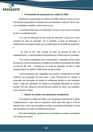 91
 Periodicidade de apropriação do crédito do ICMS
Atualmente a apropriação de créditos de ICMS relativos a bens do Ativo
Permanente ingressados na empresa deve ser efetuada à razão de 1/48 ao mês,
sem atualização monetária, observando-se que:
• a primeira fração deve ser apropriada no mês em que ocorrer a entrada
do bem no estabelecimento;
• no caso de alienação do bem antes de decorrido o prazo de 4 anos
contados da data da aquisição, não é admitido, a partir da alienação, o
creditamento em relação à fração que corresponderia ao restante do quadriênio;
e
• ao final do 48º mês contado da data da entrada do bem no
estabelecimento, o eventual saldo remanescente do crédito deve ser cancelado.
• Em ambas as hipóteses acima mencionadas – alienação do bem antes
do prazo de 4 anos da aquisição ou existência de saldo remanescente do crédito
ao final do 48º mês – incorpora-se ao custo de aquisição do bem o valor
correspondente ao saldo do ICMS ainda não aproveitado.
• Vale acrescentar que a legislação não permite o creditamento do ICMS
incidente nas aquisições de bens para o Ativo Permanente em relação à
proporção das operações de saídas ou prestações isentas ou não tributadas
sobre o total das operações de saídas ou prestações efetuadas no mesmo
período. Por isso, utiliza-se uma fórmula para cálculo do valor a ser creditado,
como veremos a seguir.
 Cálculo do crédito a ser apropriado mensalmente
O montante do crédito do ICMS a ser apropriado mensalmente é obtido
multiplicando-se o valor total do respectivo crédito pelo fator igual a 1/48 da
relação entre o valor das operações de saídas e prestações tributadas e o total
das operações de saídas e prestações do período.
Para essa finalidade, equiparam-se às tributadas as saídas e prestações
com destino ao exterior.
 