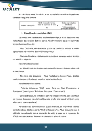 92
No cálculo do valor do crédito a ser apropriado mensalmente pode ser
utilizada a seguinte fórmula:
 Classificação contábil do ICMS
De acordo com a sistemática atualmente em vigor, o ICMS destacado nas
notas fiscais de aquisição de bens para o Ativo Permanente deve ser registrado
em contas específicas do:
• Ativo Circulante, em relação ás quotas de crédito do imposto a serem
apropriadas até o término do exercício seguinte; e
• Ativo não Circulante relativamente às quotas a apropriar após o término
do exercício seguinte.
Relembrando conceitos:
• No Ativo Circulante, direitos realizáveis até o término do exercício social
subseqüente;
• No Ativo não Circulante - Ativo Realizável a Longo Prazo, direitos
realizáveis após o término do exercício social subseqüente.
As contas referidas acima:
• Poderão intitular-se “ICMS sobre Bens do Ativo Permanente a
Recuperar” (no subgrupo “Tributos a Recuperar / Compensar”);
• Serão debitadas, na entrada do bem no estabelecimento, pelo valor total
do imposto destacado na nota fiscal (ou seja, o valor total estará “dividido” entre
elas, como veremos adiante).
Por ocasião da apropriação das quotas mensais, os respectivos valores
serão levados a débito da conta “ICMS a Recuperar” no Ativo Circulante (que é
utilizada mensalmente para a apuração do saldo a pagar ou a recuperar do
ICMS), em contrapartida á conta mencionada do ativo circulante.
 