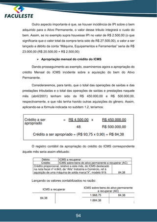 94
Outro aspecto importante é que, se houver incidência de IPI sobre o bem
adquirido para o Ativo Permanente, o valor desse tributo integrará o custo do
bem. Assim, se no exemplo supra houvesse IPI no valor de R$ 2.500,00 (o que
significaria que o valor total da compra teria sido de R$ 27.500,00), o valor a ser
lançado a débito da conta “Máquina, Equipamentos e Ferramentas” seria de R$
23.000,00 (R$ 20.500,00 + R$ 2.500,00)
 Apropriação mensal do crédito do ICMS
Dando prosseguimento ao exemplo, examinemos agora a apropriação do
crédito Mensal do ICMS incidente sobre a aquisição do bem do Ativo
Permanente.
Consideraremos, para tanto, que o total das operações de saídas e das
prestações tributadas e o total das operações de saídas e prestações naquele
mês (abril/2001) tenham sido de R$ 450.000,00 e R$ 500.000,00,
respectivamente, e que não tenha havido outras aquisições do gênero. Assim,
aplicando-se a fórmula indicada no subitem 1.2, teríamos:
O registro contábil da apropriação do crédito do ICMS correspondente
àquele mês seria assim efetuado:
Lançando os valores contabilizados no razão:
 