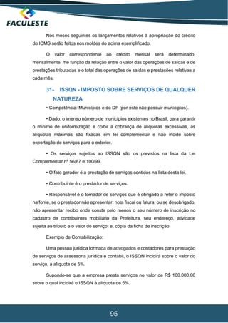 95
Nos meses seguintes os lançamentos relativos à apropriação do crédito
do ICMS serão feitos nos moldes do acima exemplificado.
O valor correspondente ao crédito mensal será determinado,
mensalmente, me função da relação entre o valor das operações de saídas e de
prestações tributadas e o total das operações de saídas e prestações relativas a
cada mês.
31- ISSQN - IMPOSTO SOBRE SERVIÇOS DE QUALQUER
NATUREZA
• Competência: Municípios e do DF (por este não possuir municípios).
• Dado, o imenso número de municípios existentes no Brasil, para garantir
o mínimo de uniformização e coibir a cobrança de alíquotas excessivas, as
alíquotas máximas são fixadas em lei complementar e não incide sobre
exportação de serviços para o exterior.
• Os serviços sujeitos ao ISSQN são os previstos na lista da Lei
Complementar nº 56/87 e 100/99.
• O fato gerador é a prestação de serviços contidos na lista desta lei.
• Contribuinte é o prestador de serviços.
• Responsável é o tomador de serviços que é obrigado a reter o imposto
na fonte, se o prestador não apresentar: nota fiscal ou fatura; ou se desobrigado,
não apresentar recibo onde conste pelo menos o seu número de inscrição no
cadastro de contribuintes mobiliário da Prefeitura, seu endereço, atividade
sujeita ao tributo e o valor do serviço; e, cópia da ficha de inscrição.
Exemplo de Contabilização:
Uma pessoa jurídica formada de advogados e contadores para prestação
de serviços de assessoria jurídica e contábil, o ISSQN incidirá sobre o valor do
serviço, à alíquota de 5%.
Supondo-se que a empresa presta serviços no valor de R$ 100.000,00
sobre o qual incidirá o ISSQN à alíquota de 5%.
 