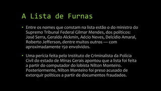 A Lista de Furnas
• Entre os nomes que constam na lista estão o do ministro do
Supremo Tribunal Federal Gilmar Mendes, dos políticos:
José Serra, Geraldo Alckmin, Aécio Neves, Delcídio Amaral,
Roberto Jefferson, dentre muitos outros — com
aproximadamente 150 envolvidos.
• Uma perícia feita pelo Instituto de Criminalista da Polícia
Civil do estado de Minas Gerais apontou que a lista foi feita
a partir do computador do lobista Nilton Monteiro.
Posteriormente, Nilton Monteiro foi preso acusado de
extorquir políticos a partir de documentos fraudados.
 