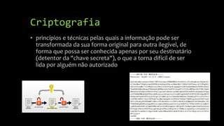 Criptografia
• princípios e técnicas pelas quais a informação pode ser
transformada da sua forma original para outra ilegível, de
forma que possa ser conhecida apenas por seu destinatário
(detentor da "chave secreta"), o que a torna difícil de ser
lida por alguém não autorizado
 