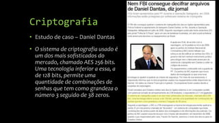Criptografia
• Estudo de caso – Daniel Dantas
• O sistema de criptografia usado é
um dos mais sofisticados do
mercado, chamado AES 256 bits.
Uma tecnologia inferior a essa, a
de 128 bits, permite uma
quantidade de combinações de
senhas que tem como grandeza o
número 3 seguido de 38 zeros.
 