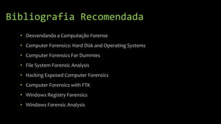 Bibliografia Recomendada
• Desvendando a Computação Forense
• Computer Forensics: Hard Disk and Operating Systems
• Computer Forensics For Dummies
• File System Forensic Analysis
• Hacking Exposed Computer Forensics
• Computer Forensics with FTK
• Windows Registry Forensics
• Windows Forensic Analysis
 