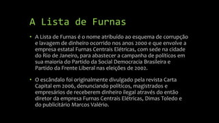 A Lista de Furnas
• A Lista de Furnas é o nome atribuído ao esquema de corrupção
e lavagem de dinheiro ocorrido nos anos 2000 e que envolve a
empresa estatal Furnas Centrais Elétricas, com sede na cidade
do Rio de Janeiro, para abastecer a campanha de políticos em
sua maioria do Partido da Social Democracia Brasileira e
Partido da Frente Liberal nas eleições de 2002.
• O escândalo foi originalmente divulgado pela revista Carta
Capital em 2006, denunciando políticos, magistrados e
empresários de receberem dinheiro ilegal através do então
diretor da empresa Furnas Centrais Elétricas, Dimas Toledo e
do publicitário Marcos Valério.
 