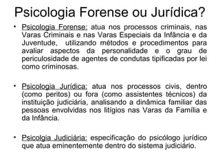 Psicologia Forense ou Jurídica?
• Psicologia Forense: atua nos processos criminais, nas
Varas Criminais e nas Varas Especiais da Infância e da
Juventude, utilizando métodos e procedimentos para
avaliar aspectos da personalidade e o grau de
periculosidade de agentes de condutas tipificadas por lei
como criminosas.
• Psicologia Jurídica: atua nos processos civis, dentro
(como peritos) ou fora (como assistentes técnicos) da
instituição judiciária, analisando a dinâmica familiar das
pessoas envolvidas nos litígios nas Varas da Família e
da Infância.
• Psicolgia Judiciária: especificação do psicólogo jurídico
que atua eminentemente dentro do sistema judiciário.
 