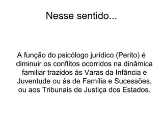 Nesse sentido...
A função do psicólogo jurídico (Perito) é
diminuir os conflitos ocorridos na dinâmica
familiar trazidos às Varas da Infância e
Juventude ou às de Família e Sucessões,
ou aos Tribunais de Justiça dos Estados.
 