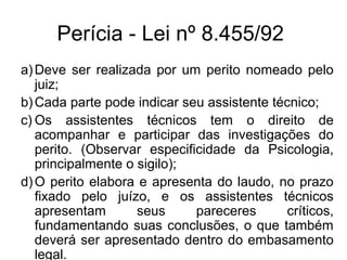 Perícia - Lei nº 8.455/92
a)Deve ser realizada por um perito nomeado pelo
juiz;
b)Cada parte pode indicar seu assistente técnico;
c) Os assistentes técnicos tem o direito de
acompanhar e participar das investigações do
perito. (Observar especificidade da Psicologia,
principalmente o sigilo);
d)O perito elabora e apresenta do laudo, no prazo
fixado pelo juízo, e os assistentes técnicos
apresentam seus pareceres críticos,
fundamentando suas conclusões, o que também
deverá ser apresentado dentro do embasamento
legal.
 