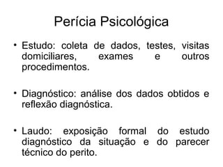 Perícia Psicológica
• Estudo: coleta de dados, testes, visitas
domiciliares, exames e outros
procedimentos.
• Diagnóstico: análise dos dados obtidos e
reflexão diagnóstica.
• Laudo: exposição formal do estudo
diagnóstico da situação e do parecer
técnico do perito.
 