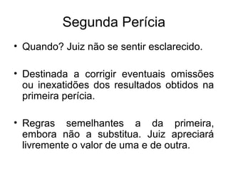 Segunda Perícia
• Quando? Juiz não se sentir esclarecido.
• Destinada a corrigir eventuais omissões
ou inexatidões dos resultados obtidos na
primeira perícia.
• Regras semelhantes a da primeira,
embora não a substitua. Juiz apreciará
livremente o valor de uma e de outra.
 