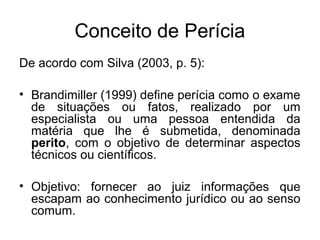 Conceito de Perícia
De acordo com Silva (2003, p. 5):
• Brandimiller (1999) define perícia como o exame
de situações ou fatos, realizado por um
especialista ou uma pessoa entendida da
matéria que lhe é submetida, denominada
perito, com o objetivo de determinar aspectos
técnicos ou científicos.
• Objetivo: fornecer ao juiz informações que
escapam ao conhecimento jurídico ou ao senso
comum.
 