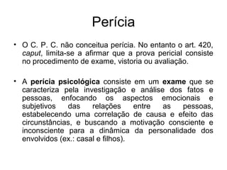 Perícia
• O C. P. C. não conceitua perícia. No entanto o art. 420,
caput, limita-se a afirmar que a prova pericial consiste
no procedimento de exame, vistoria ou avaliação.
• A perícia psicológica consiste em um exame que se
caracteriza pela investigação e análise dos fatos e
pessoas, enfocando os aspectos emocionais e
subjetivos das relações entre as pessoas,
estabelecendo uma correlação de causa e efeito das
circunstâncias, e buscando a motivação consciente e
inconsciente para a dinâmica da personalidade dos
envolvidos (ex.: casal e filhos).
 