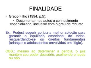 FINALIDADE
• Greco Filho (1994, p.5):
- Documentar nos autos o conhecimento
especializado, inclusive com o grau de recurso.
Ex.: Poderá sugerir ao juiz a melhor solução para
garantir o equilíbrio emocional de todos,
resguardando-se os direitos fundamentais
(crianças e adolescentes envolvidos em litígio).
OBS.: mesmo ao determinar a perícia, o juiz
mantém seu poder decisório, acolhendo o laudo
ou não.
 