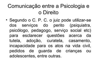 Comunicação entre a Psicologia e
o Direito
• Segundo o C. P. C. o juiz pode utilizar-se
dos serviços do perito (psiquiatra,
psicólogo, pedagogo, serviço social etc)
para esclarecer questões acerca da
tutela, adoção, curatela, casamento,
incapacidade para os atos na vida civil,
pedidos de guarda de crianças ou
adolescentes, entre outras.
 