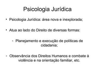 Psicologia Jurídica
• Psicologia Jurídica: área nova e inexplorada;
• Atua ao lado do Direito de diversas formas:
- Planejamento e execução de políticas de
cidadania;
- Observância dos Direitos Humanos e combate à
violência e na orientação familiar, etc.
 