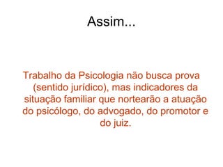 Assim...
Trabalho da Psicologia não busca prova
(sentido jurídico), mas indicadores da
situação familiar que nortearão a atuação
do psicólogo, do advogado, do promotor e
do juiz.
 