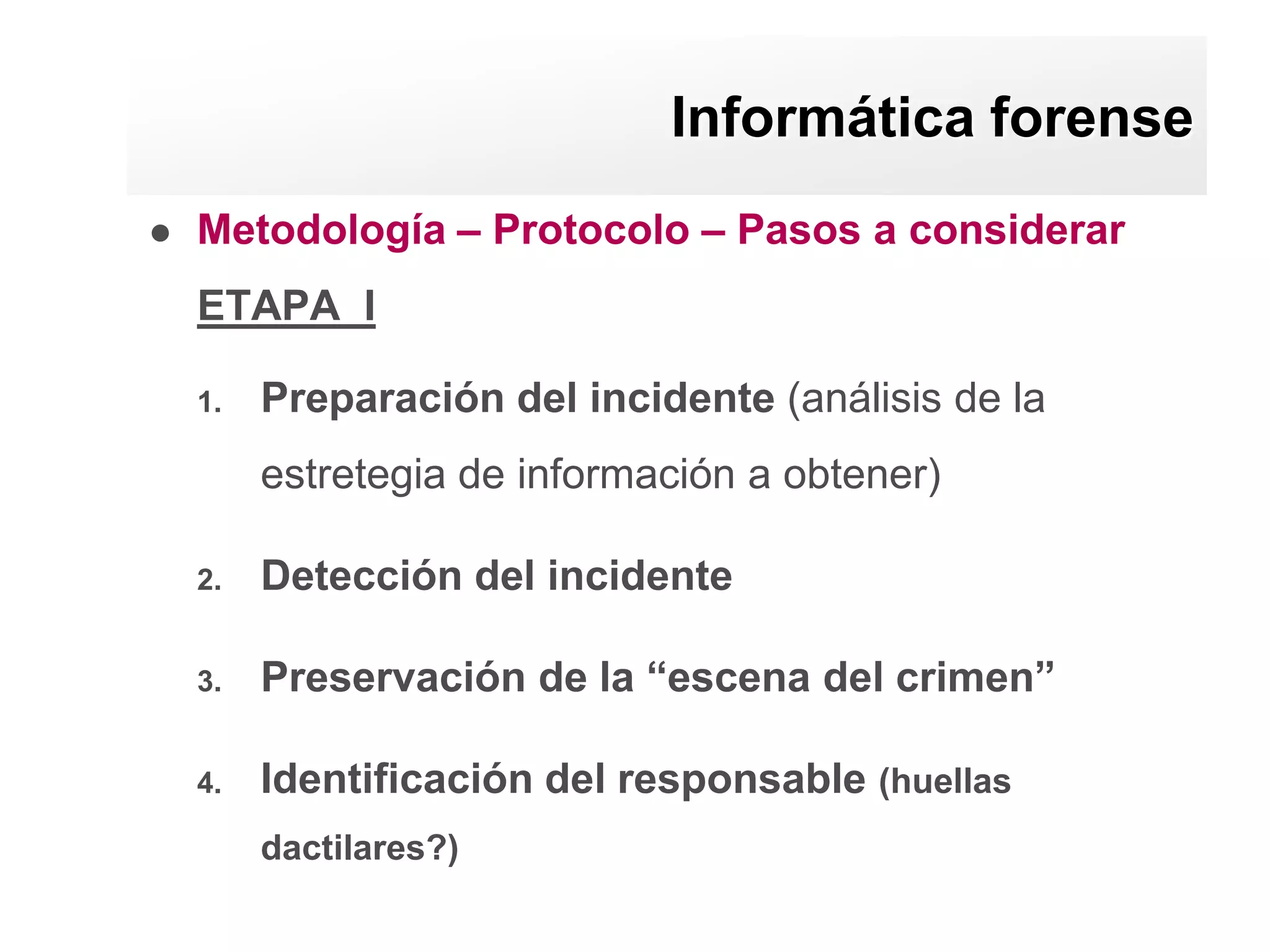 Informática forense
   Metodología – Protocolo – Pasos a considerar
    ETAPA I

    1.   Preparación del incidente (análisis de la
         estretegia de información a obtener)

    2.   Detección del incidente

    3.   Preservación de la “escena del crimen”

    4.   Identificación del responsable (huellas
         dactilares?)
 