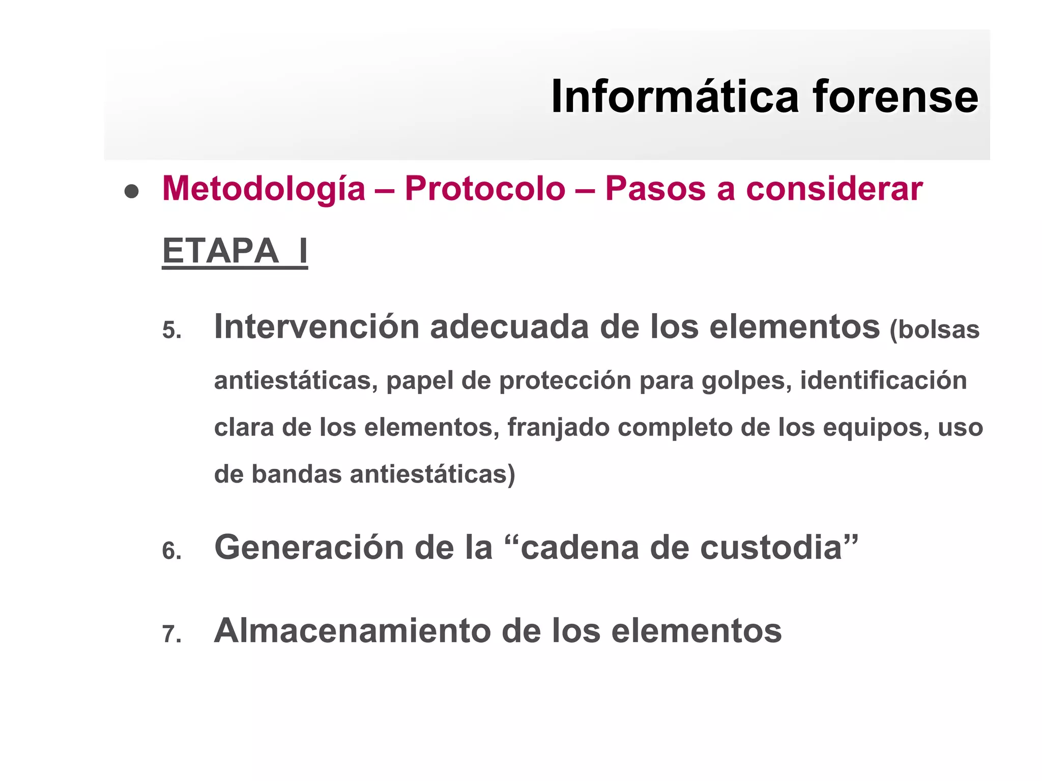 Informática forense
   Metodología – Protocolo – Pasos a considerar
    ETAPA I

    5.   Intervención adecuada de los elementos (bolsas
         antiestáticas, papel de protección para golpes, identificación
         clara de los elementos, franjado completo de los equipos, uso
         de bandas antiestáticas)

    6.   Generación de la “cadena de custodia”

    7.   Almacenamiento de los elementos
 