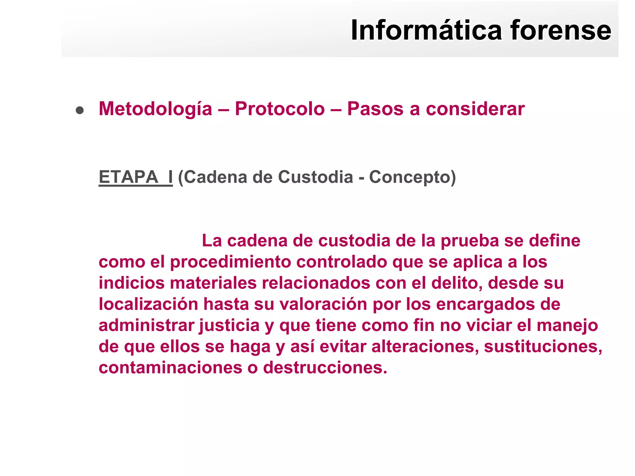 Informática forense

   Metodología – Protocolo – Pasos a considerar


    ETAPA I (Cadena de Custodia - Concepto)


                 La cadena de custodia de la prueba se define
    como el procedimiento controlado que se aplica a los
    indicios materiales relacionados con el delito, desde su
    localización hasta su valoración por los encargados de
    administrar justicia y que tiene como fin no viciar el manejo
    de que ellos se haga y así evitar alteraciones, sustituciones,
    contaminaciones o destrucciones.
 