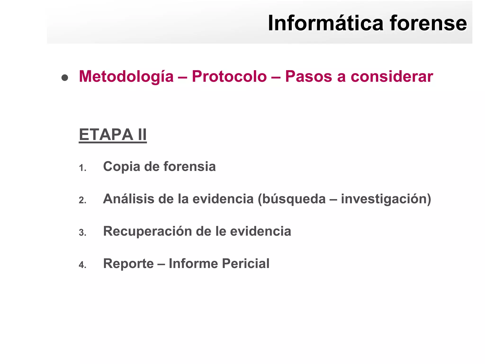 Informática forense

   Metodología – Protocolo – Pasos a considerar


    ETAPA II
    1.   Copia de forensia

    2.   Análisis de la evidencia (búsqueda – investigación)

    3.   Recuperación de le evidencia

    4.   Reporte – Informe Pericial
 