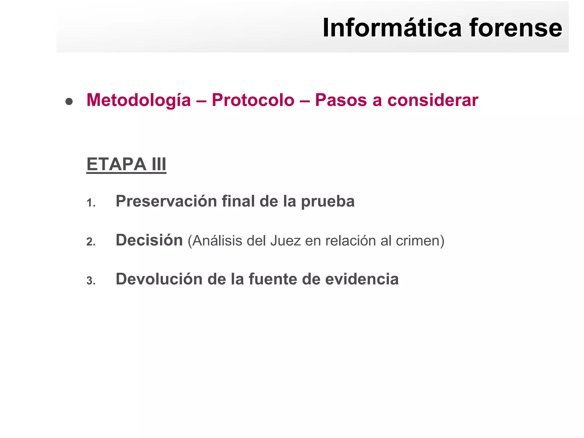 Informática forense

   Metodología – Protocolo – Pasos a considerar


    ETAPA III

    1.   Preservación final de la prueba

    2.   Decisión (Análisis del Juez en relación al crimen)

    3.   Devolución de la fuente de evidencia
 
