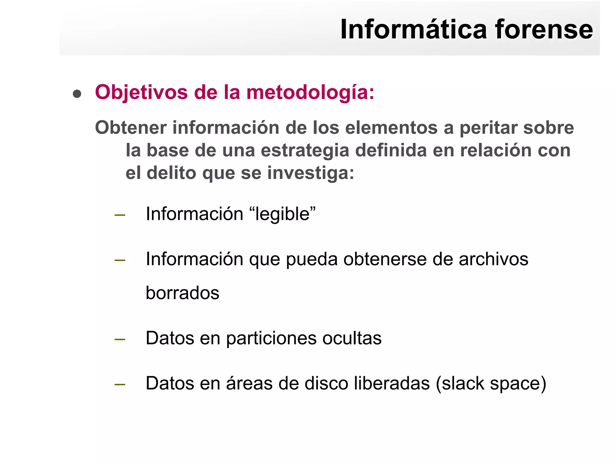 Informática forense

   Objetivos de la metodología:
    Obtener información de los elementos a peritar sobre
       la base de una estrategia definida en relación con
       el delito que se investiga:

      –   Información “legible”

      –   Información que pueda obtenerse de archivos
          borrados

      –   Datos en particiones ocultas

      –   Datos en áreas de disco liberadas (slack space)
 