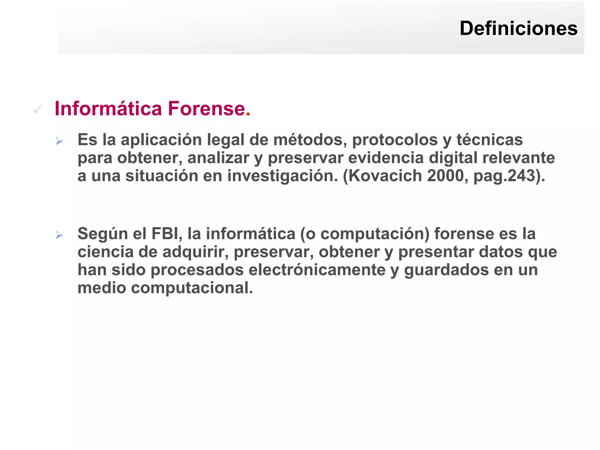 Definiciones



   Informática Forense.
       Es la aplicación legal de métodos, protocolos y técnicas
        para obtener, analizar y preservar evidencia digital relevante
        a una situación en investigación. (Kovacich 2000, pag.243).


       Según el FBI, la informática (o computación) forense es la
        ciencia de adquirir, preservar, obtener y presentar datos que
        han sido procesados electrónicamente y guardados en un
        medio computacional.
 