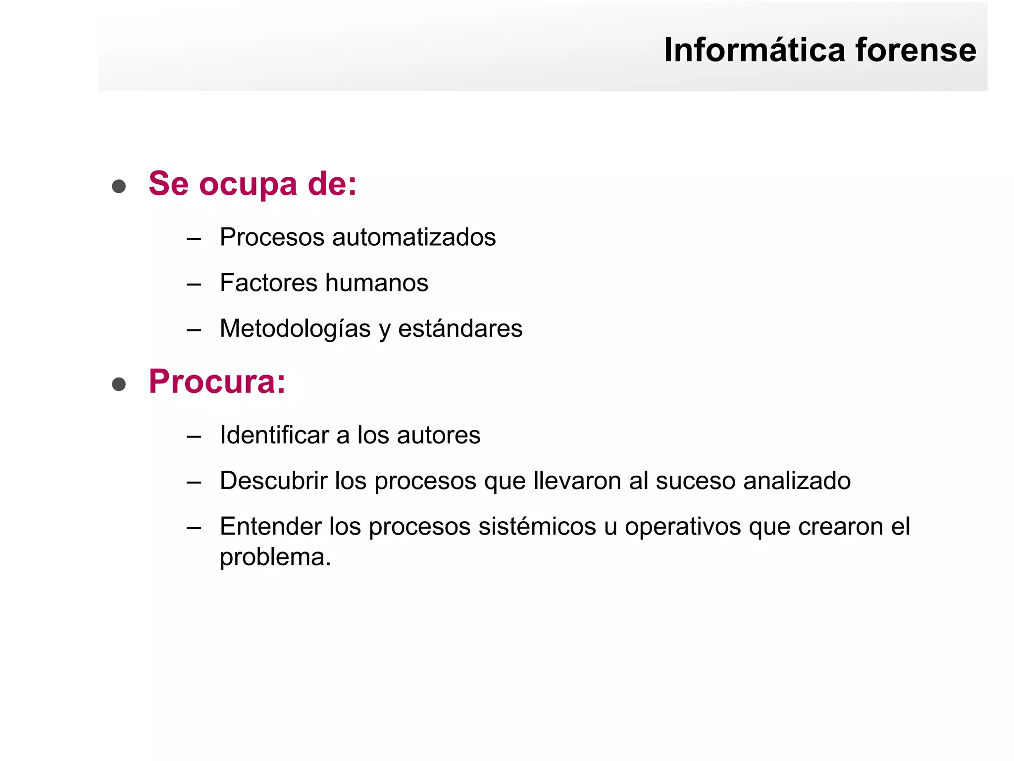 Informática forense


   Se ocupa de:
      – Procesos automatizados
      – Factores humanos
      – Metodologías y estándares

   Procura:
      – Identificar a los autores
      – Descubrir los procesos que llevaron al suceso analizado
      – Entender los procesos sistémicos u operativos que crearon el
        problema.
 